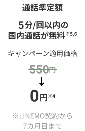 通話準定額 5分/回以内の国内通話が無料※5,※6 キャンペーン適用価格 550円が0円に割引※4 ※契約から7カ月目まで