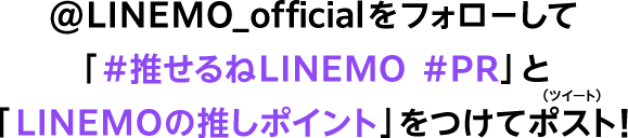 @LINEMO_officialをフォローして「#推せるねLINEMO #PR」と「LINEMOの推しポイント」をつけてポスト！
